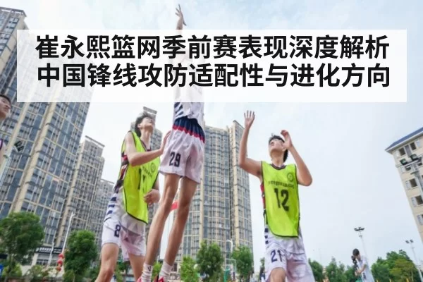 崔永熙篮网季前赛表现深度解析 中国锋线攻防适配性与进化方向